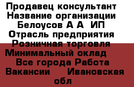 Продавец-консультант › Название организации ­ Белоусов А.А, ИП › Отрасль предприятия ­ Розничная торговля › Минимальный оклад ­ 1 - Все города Работа » Вакансии   . Ивановская обл.